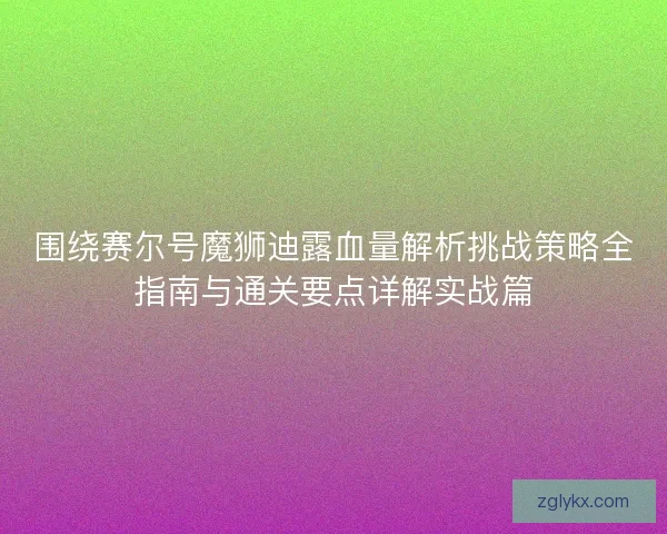 围绕赛尔号魔狮迪露血量解析挑战策略全指南与通关要点详解实战篇