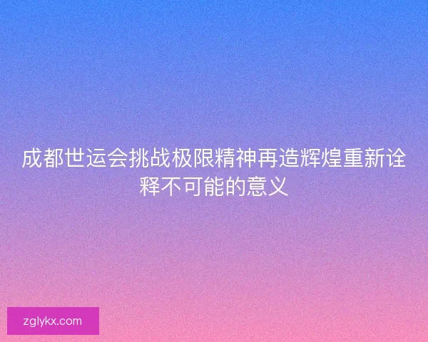 成都世运会挑战极限精神再造辉煌重新诠释不可能的意义