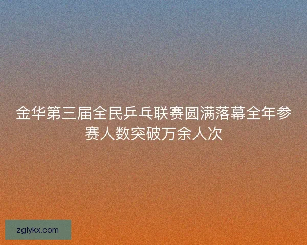 金华第三届全民乒乓联赛圆满落幕全年参赛人数突破万余人次