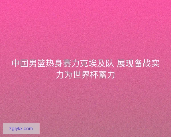 中国男篮热身赛力克埃及队 展现备战实力为世界杯蓄力