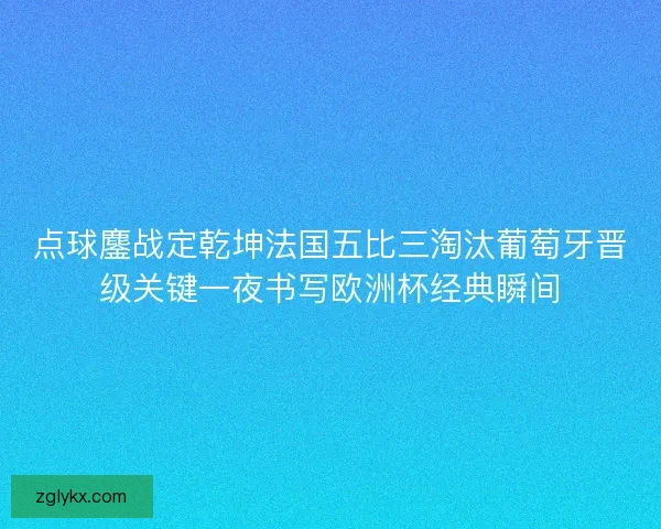 点球鏖战定乾坤法国五比三淘汰葡萄牙晋级关键一夜书写欧洲杯经典瞬间