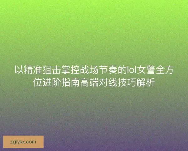 以精准狙击掌控战场节奏的lol女警全方位进阶指南高端对线技巧解析