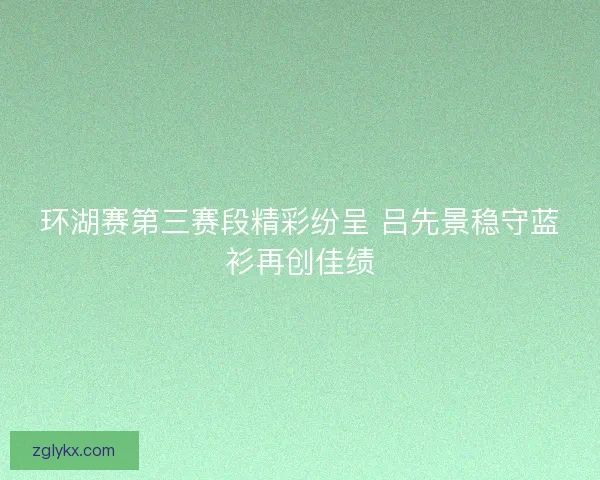 环湖赛第三赛段精彩纷呈 吕先景稳守蓝衫再创佳绩