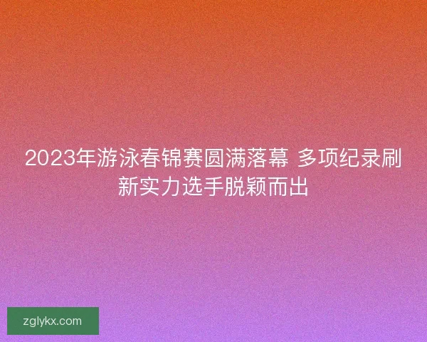 2023年游泳春锦赛圆满落幕 多项纪录刷新实力选手脱颖而出 2023年游泳春锦赛圆满落幕 多项纪录刷新实力选手脱颖而出