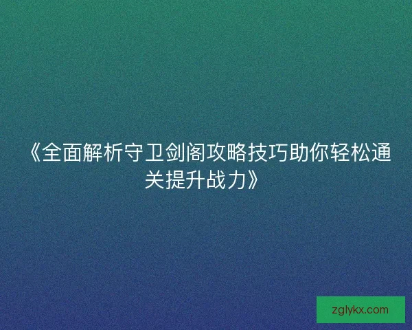 《全面解析守卫剑阁攻略技巧助你轻松通关提升战力》 《全面解析守卫剑阁攻略技巧助你轻松通关提升战力》