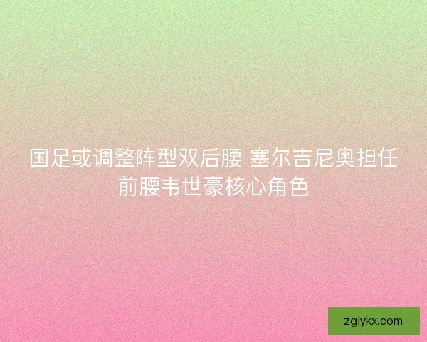 国足或调整阵型双后腰 塞尔吉尼奥担任前腰韦世豪核心角色