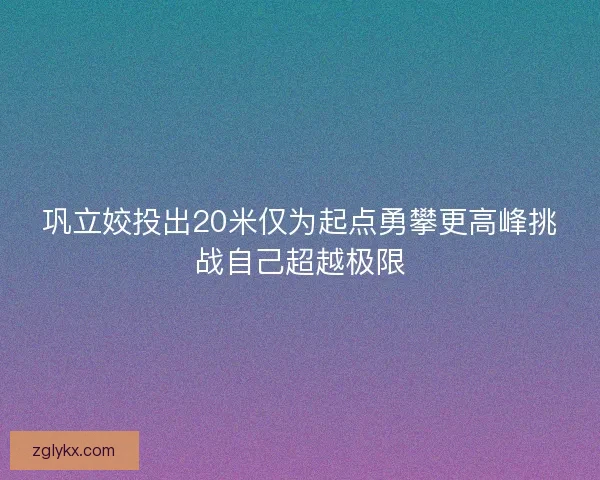 巩立姣投出20米仅为起点勇攀更高峰挑战自己超越极限 巩立姣投出20米仅为起点勇攀更高峰挑战自己超越极限
