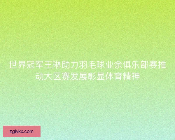 世界冠军王琳助力羽毛球业余俱乐部赛推动大区赛发展彰显体育精神 世界冠军王琳助力羽毛球业余俱乐部赛推动大区赛发展彰显体育精神