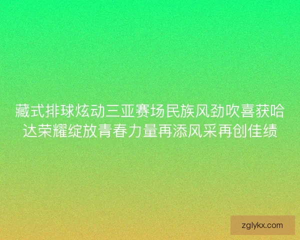 藏式排球炫动三亚赛场民族风劲吹喜获哈达荣耀绽放青春力量再添风采再创佳绩 藏式排球炫动三亚赛场民族风劲吹喜获哈达荣耀绽放青春力量再添风采再创佳绩