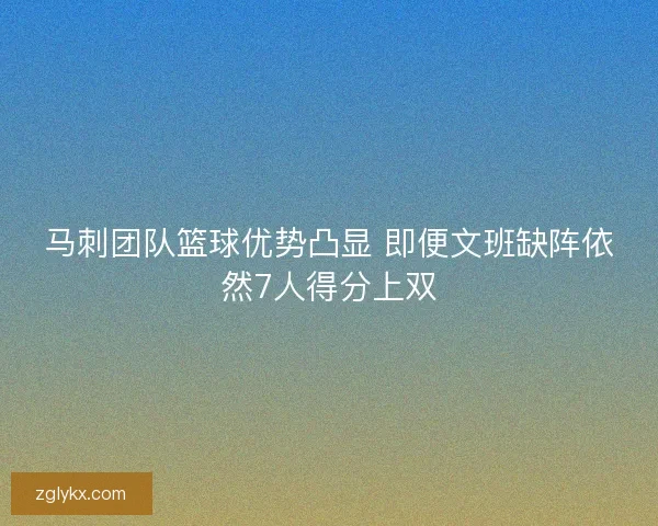 马刺团队篮球优势凸显 即便文班缺阵依然7人得分上双 马刺团队篮球优势凸显 即便文班缺阵依然7人得分上双