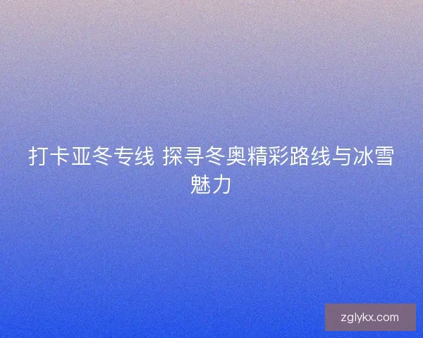 打卡亚冬专线 探寻冬奥精彩路线与冰雪魅力