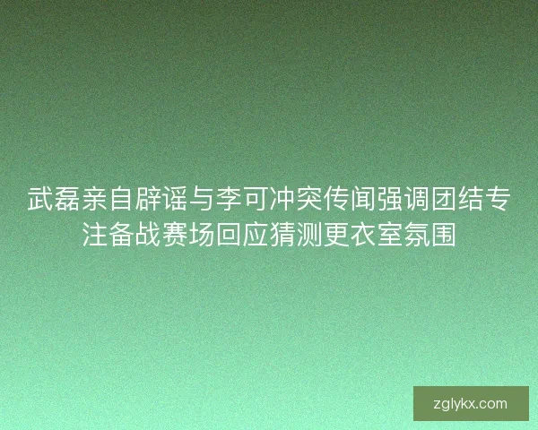 武磊亲自辟谣与李可冲突传闻强调团结专注备战赛场回应猜测更衣室氛围 武磊亲自辟谣与李可冲突传闻强调团结专注备战赛场回应猜测更衣室氛围