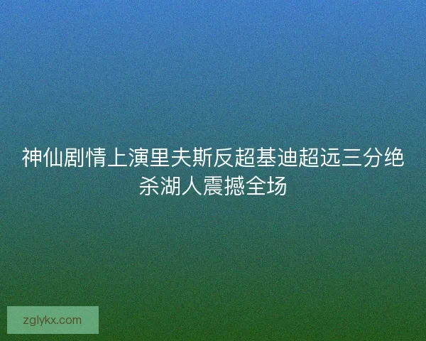 神仙剧情上演里夫斯反超基迪超远三分绝杀湖人震撼全场 神仙剧情上演里夫斯反超基迪超远三分绝杀湖人震撼全场