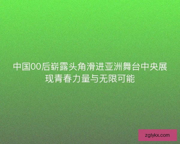 中国00后崭露头角滑进亚洲舞台中央展现青春力量与无限可能
