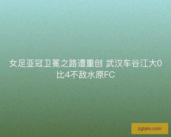女足亚冠卫冕之路遭重创 武汉车谷江大0比4不敌水原FC