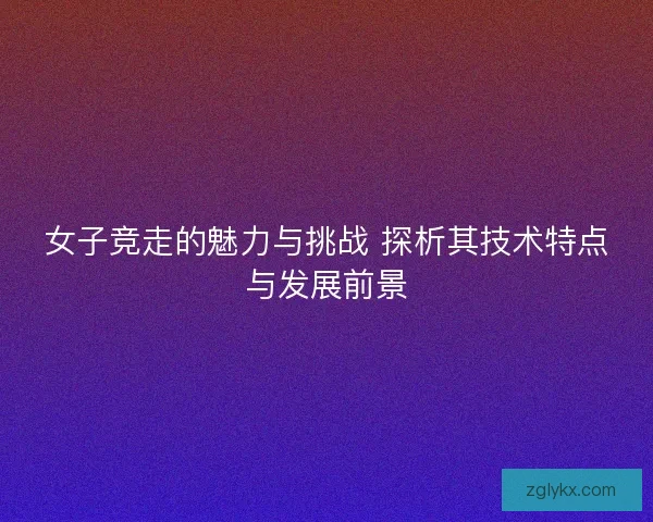 女子竞走的魅力与挑战 探析其技术特点与发展前景