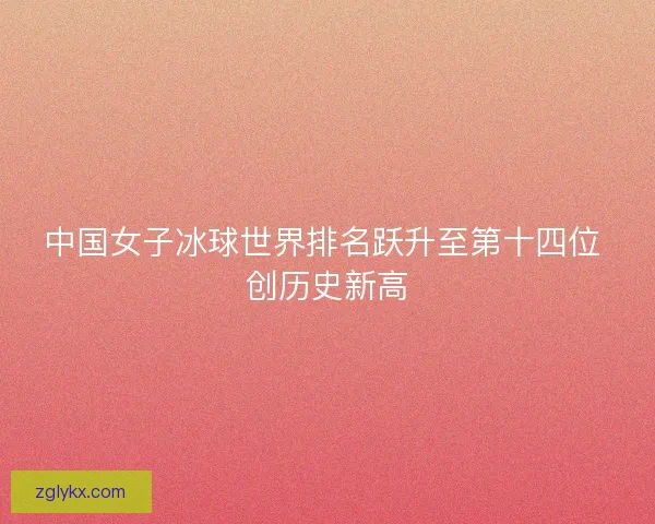 中国女子冰球世界排名跃升至第十四位 创历史新高 中国女子冰球世界排名跃升至第十四位 创历史新高
