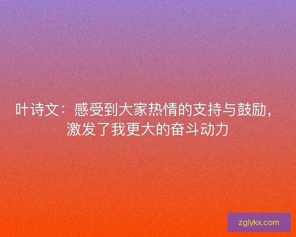 叶诗文:感受到大家热情的支持与鼓励,激发了我更大的奋斗动力 叶诗文:感受到大家热情的支持与鼓励,激发了我更大的奋斗动力