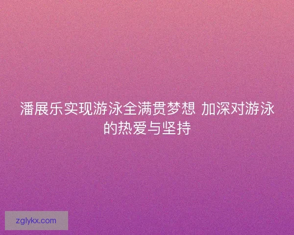 潘展乐实现游泳全满贯梦想 加深对游泳的热爱与坚持 潘展乐实现游泳全满贯梦想 加深对游泳的热爱与坚持